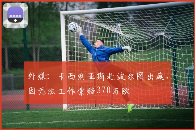外媒：卡西利亚斯赴波尔图出庭，因无法工作索赔370万欧