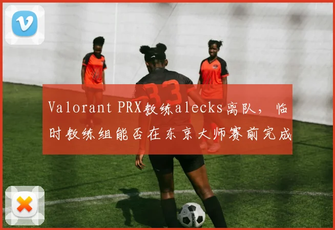 Valorant PRX教练alecks离队，临时教练组能否在东京大师赛前完成磨合？